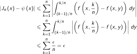 \begin{equation*}\begin{split}\left|J_{n}\left(x\right)-\psi\left(x\right)\right| & \leqslant \sum_{k=1}^{n}\left|\int_{\left(k-1\right)/n}^{k/n}\left(f\left(x,\frac{k}{n}\right)-f\left(x,y\right)\right)\thinspace dy\right|\\& \leqslant \sum_{k=1}^{n}\int_{\left(k-1\right)/n}^{k/n}\left|\left(f\left(x,\frac{k}{n}\right)-f\left(x,y\right)\right)\right|\thinspace dy\\& \leqslant \sum_{k=1}^{n}\frac{\epsilon}{n}=\epsilon\end{split}\end{equation*}