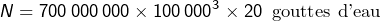 \[N=700\thinspace000\thinspace000\times100\thinspace000^{3}\times20\thinspace\text{ gouttes d'eau}\]