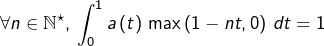 \[\forall n\in\mathbb{N}^{\star},\thinspace\int_{0}^{1}a\left(t\right)\thinspace\max\left(1-nt,0\right)\thinspace dt=1\]