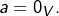 a=0_{V}.