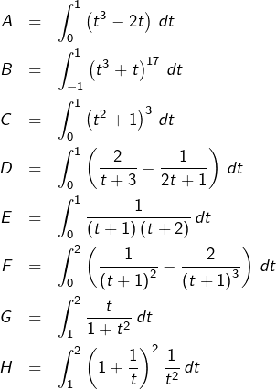 \begin{eqnarray*}A & = & {\displaystyle \int_{0}^{1}\left(t^{3}-2t\right)\thinspace dt}\\B & = & {\displaystyle \int_{-1}^{1}\left(t^{3}+t\right)^{17}\thinspace dt}\\C & = & {\displaystyle \int_{0}^{1}\left(t^{2}+1\right)^{3}\thinspace dt}\\D & = & {\displaystyle \int_{0}^{1}\left(\frac{2}{t+3}-\frac{1}{2t+1}\right)\thinspace dt}\\E & = & {\displaystyle \int_{0}^{1}\frac{1}{\left(t+1\right)\left(t+2\right)}\thinspace dt}\\F & = & {\displaystyle \int_{0}^{2}\left(\frac{1}{\left(t+1\right)^{2}}-\frac{2}{\left(t+1\right)^{3}}\right)\thinspace dt}\\G & = & {\displaystyle \int_{1}^{2}\frac{t}{1+t^{2}}\thinspace dt}\\H & = & {\displaystyle \int_{1}^{2}\left(1+\frac{1}{t}\right)^{2}\frac{1}{t^{2}}\thinspace dt}\end{eqnarray*}