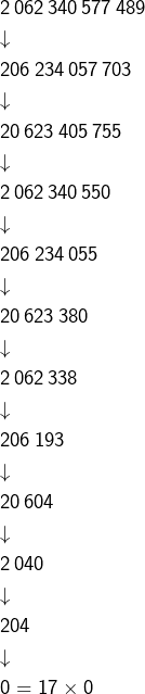 \begin{eqnarray*}& & 2\thinspace062\thinspace340\thinspace577\thinspace489\\& & \downarrow\\& & 206\thinspace234\thinspace057\thinspace703\\& & \downarrow\\& & 20\thinspace623\thinspace405\thinspace755\\& & \downarrow\\& & 2\thinspace062\thinspace340\thinspace550\\& & \downarrow\\& & 206\thinspace234\thinspace055\\& & \downarrow\\& & 20\thinspace623\thinspace380\\& & \downarrow\\& & 2\thinspace062\thinspace338\\& & \downarrow\\& & 206\thinspace193\\& & \downarrow\\& & 20\thinspace604\\& & \downarrow\\& & 2\thinspace040\\& & \downarrow\\& & 204\\& & \downarrow\\& & 0=17\times0\end{eqnarray*}