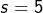 s=5