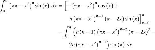 \begin{equation*}\begin{split}\int_{0}^{\pi}\left(\pi x-x^{2}\right)^{n}\sin\left(x\right)\thinspace dx & = \left[-\left(\pi x-x^{2}\right)^{n}\cos\left(x\right)+\right.\\& \qquad\left.n\left(\pi x-x^{2}\right)^{n-1}\left(\pi-2x\right)\sin\left(x\right)\right]_{x=0}^{\pi}\\& -\int_{0}^{\pi}\left(n\left(n-1\right)\left(\pi x-x^{2}\right)^{n-2}\left(\pi-2x\right)^{2}-\right.\\& \qquad\left.2n\left(\pi x-x^{2}\right)^{n-1}\right)\sin\left(x\right)\thinspace dx\end{split}\end{equation*}
