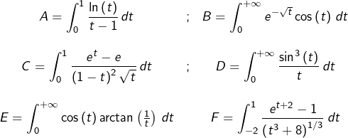 \[\begin{array}{ccc}{\displaystyle A=\int_{0}^{1}\frac{\ln\left(t\right)}{t-1}\thinspace dt} & ; & {\displaystyle B=\int_{0}^{+\infty}e^{-\sqrt{t}}\cos\left(t\right)\thinspace dt}\\\\\displaystyle{C=\int_{0}^{1}\frac{e^{t}-e}{\left(1-t\right)^2\sqrt t}\thinspace dt} & ; & {\displaystyle D=\int_{0}^{+\infty}\frac{\sin^{3}\left(t\right)}{t}\thinspace dt}\\\\{\displaystyle E=\int_{0}^{+\infty}}\cos\left(t\right)\arctan\left(\frac{1}{t}\right)\thinspace dt & & {\displaystyle F=\int_{-2}^{1}\frac{e^{t+2}-1}{\left(t^{3}+8\right)^{1/3}}\thinspace dt}\end{array}\]