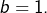 b=1.