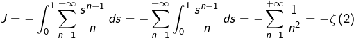\[J=-\int_{0}^{1}\sum_{n=1}^{+\infty}\dfrac{s^{n-1}}{n}\thinspace ds=-\sum_{n=1}^{+\infty}\int_{0}^{1}\dfrac{s^{n-1}}{n}\thinspace ds=-\sum_{n=1}^{+\infty}\dfrac{1}{n^{2}}=-\zeta\left(2\right)\]