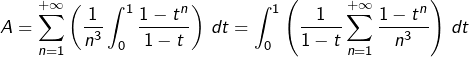 \[A=\sum_{n=1}^{+\infty}\left(\dfrac{1}{n^{3}}\int_{0}^{1}\dfrac{1-t^{n}}{1-t}\right)\thinspace dt=\int_{0}^{1}\left(\dfrac{1}{1-t}\sum_{n=1}^{+\infty}\dfrac{1-t^{n}}{n^{3}}\right)\thinspace dt\]